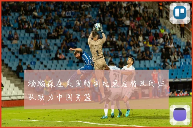 杨瀚森在美国特训结束后将及时归队助力中国男篮