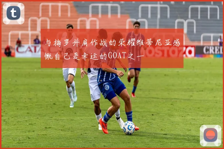 与梅罗并肩作战的荣耀维蒂尼亚感慨自己是幸运的GOAT之一