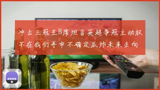 冲击三冠王B席坦言英超争冠主动权不在我们手中不确定瓜帅未来去向
