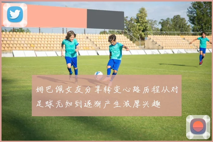 姆巴佩女友分享转变心路历程从对足球无知到逐渐产生浓厚兴趣