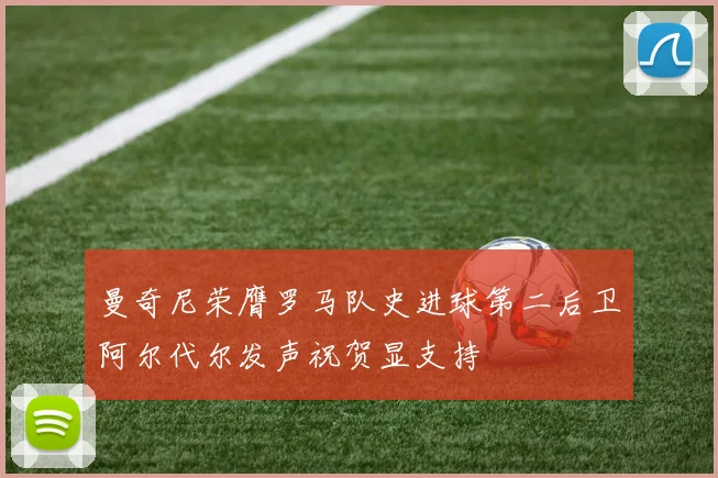 曼奇尼荣膺罗马队史进球第二后卫阿尔代尔发声祝贺显支持