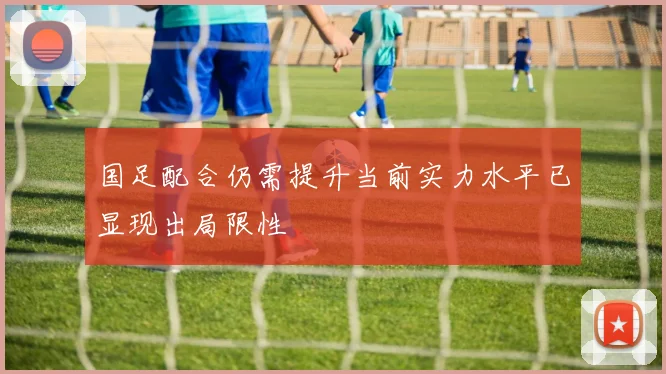 国足配合仍需提升当前实力水平已显现出局限性