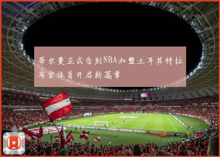 蒂尔曼正式告别NBA加盟土耳其特拉布宗体育开启新篇章