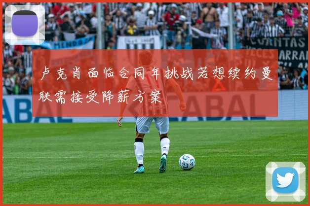 卢克肖面临合同年挑战若想续约曼联需接受降薪方案