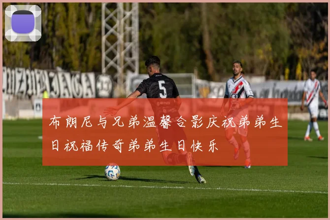 布朗尼与兄弟温馨合影庆祝弟弟生日祝福传奇弟弟生日快乐