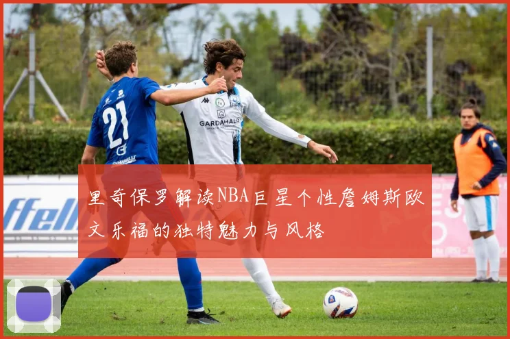 里奇保罗解读NBA巨星个性詹姆斯欧文乐福的独特魅力与风格