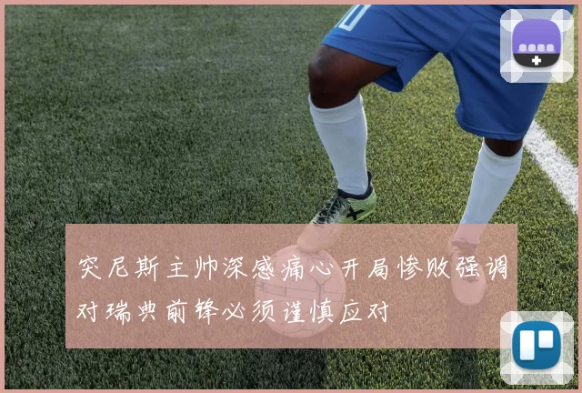 突尼斯主帅深感痛心开局惨败强调对瑞典前锋必须谨慎应对