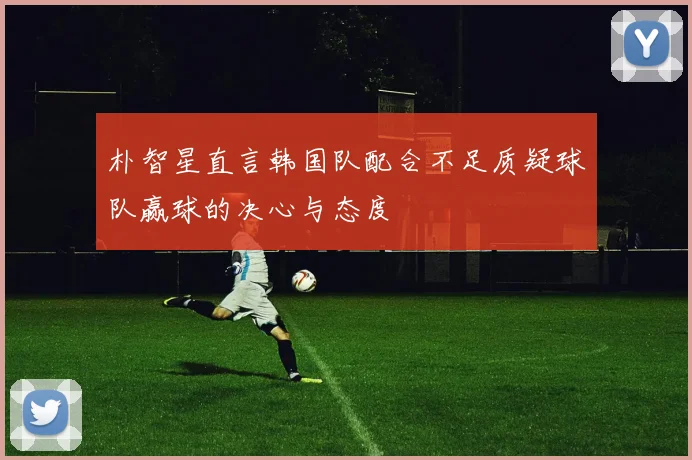 朴智星直言韩国队配合不足质疑球队赢球的决心与态度