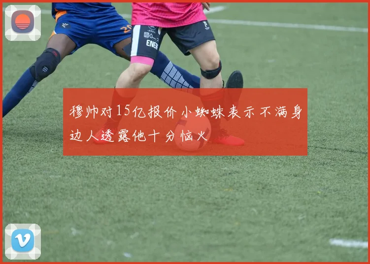 穆帅对15亿报价小蜘蛛表示不满身边人透露他十分恼火