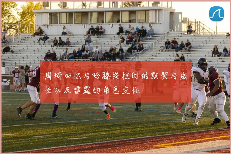周琦回忆与哈滕搭档时的默契与成长以及雷霆的角色变化