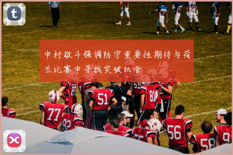中村敬斗强调防守重要性期待与荷兰比赛中寻找突破机会