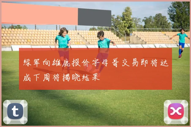 绿军向雄鹿报价字母哥交易即将达成下周将揭晓结果