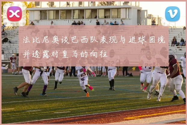 法比尼奥谈巴西队表现与进球困境并透露对皇马的向往