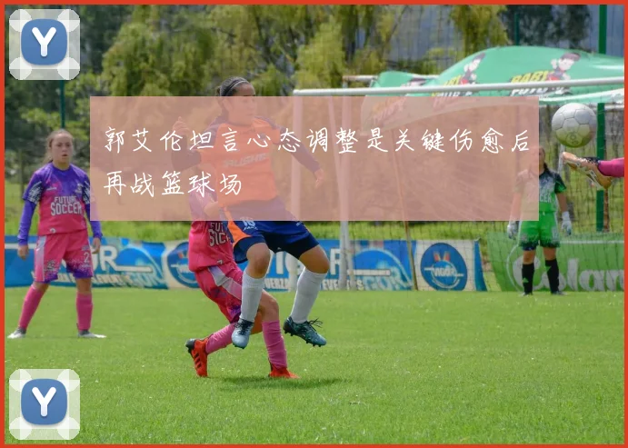 郭艾伦坦言心态调整是关键伤愈后再战篮球场