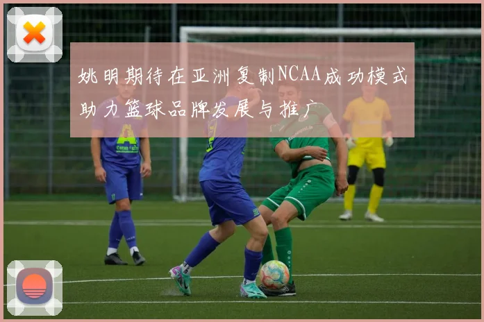 姚明期待在亚洲复制NCAA成功模式助力篮球品牌发展与推广