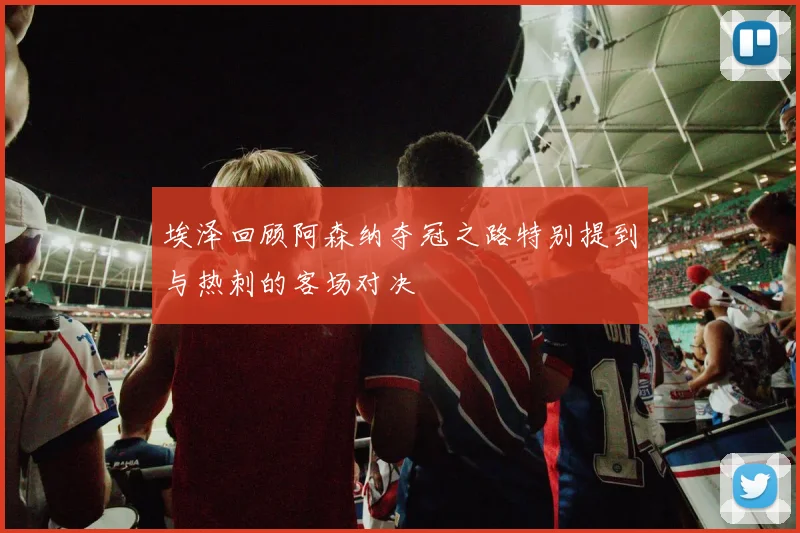 埃泽回顾阿森纳夺冠之路特别提到与热刺的客场对决