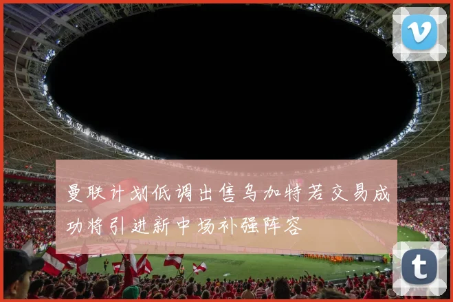 曼联计划低调出售乌加特若交易成功将引进新中场补强阵容