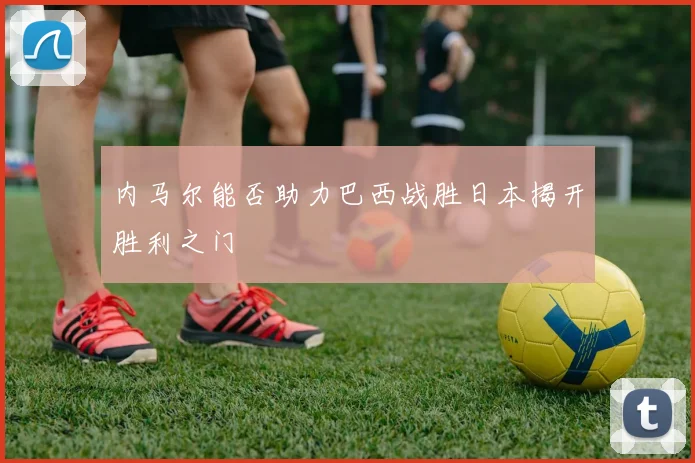 内马尔能否助力巴西战胜日本揭开胜利之门