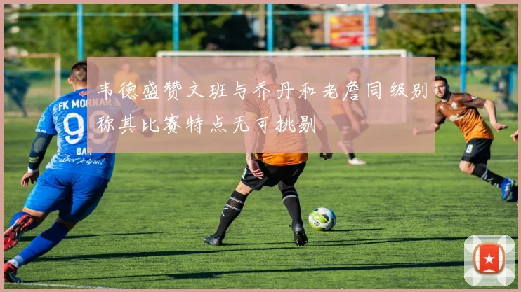 韦德盛赞文班与乔丹和老詹同级别称其比赛特点无可挑剔