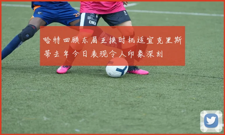 哈特回顾东眉互换时机适宜克里斯蒂去年今日表现令人印象深刻